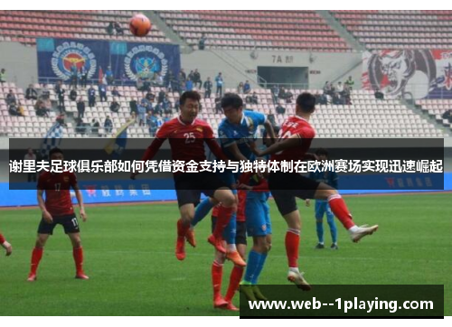 谢里夫足球俱乐部如何凭借资金支持与独特体制在欧洲赛场实现迅速崛起