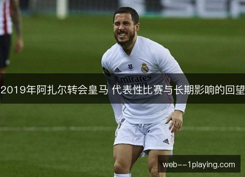 2019年阿扎尔转会皇马 代表性比赛与长期影响的回望 2019年阿扎尔转会皇马 代表性比赛与长期影响的回望